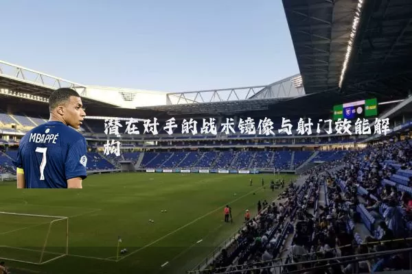 潜在对手的战术镜像与射门效能解构