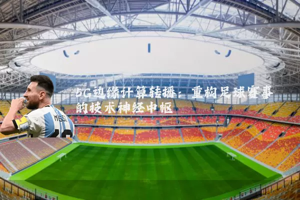 5G边缘计算转播：重构足球赛事的技术神经中枢