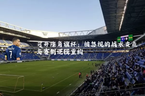 可升降角旗杆:被忽视的战术支点与赛制逻辑重构